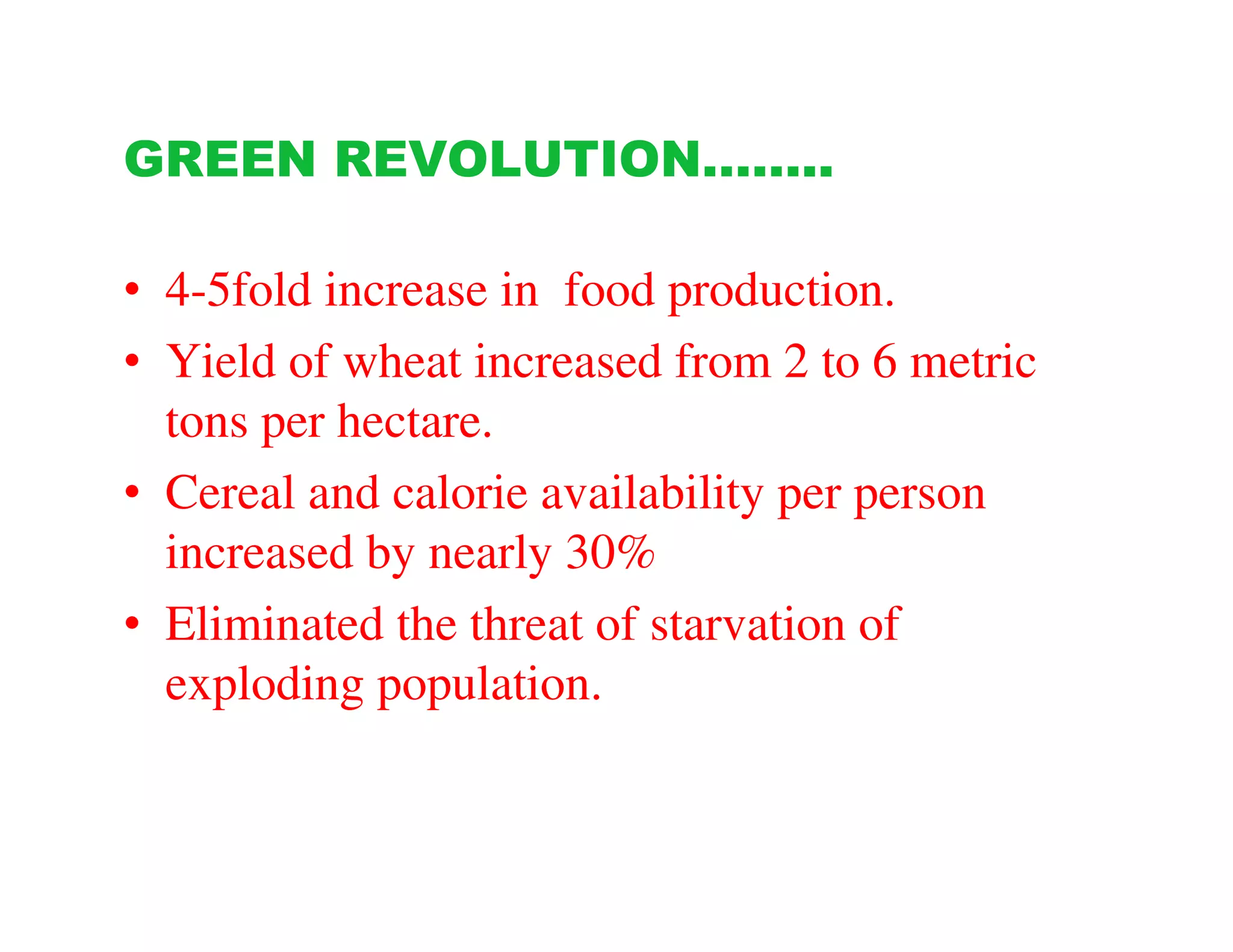 GREEN REVOLUTION……..

• 4-5fold increase in food production.
• Yield of wheat increased from 2 to 6 metric
  tons per hectare.
• Cereal and calorie availability per person
  increased by nearly 30%
• Eliminated the threat of starvation of
  exploding population.
 