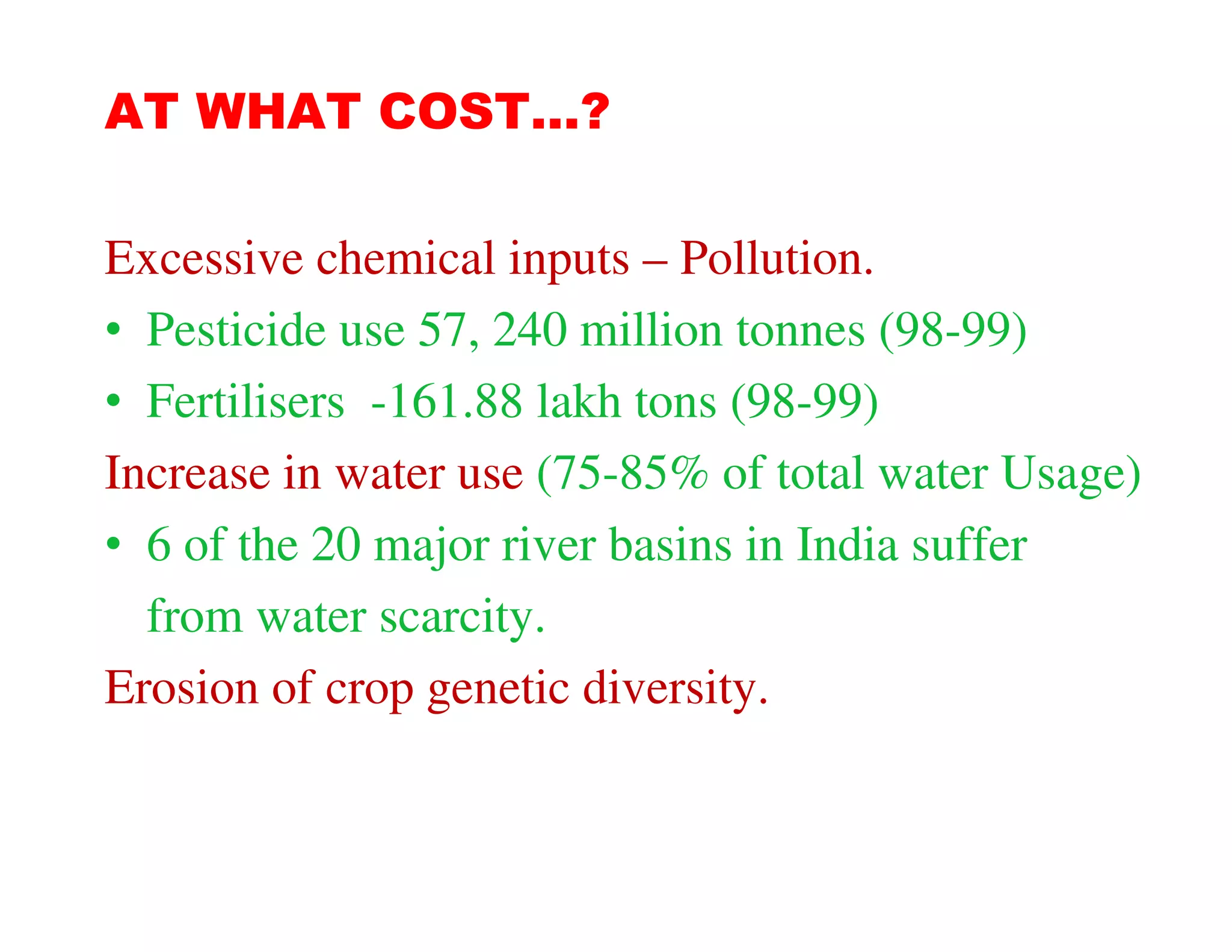 AT WHAT COST…?

Excessive chemical inputs – Pollution.
• Pesticide use 57, 240 million tonnes (98-99)
• Fertilisers -161.88 lakh tons (98-99)
Increase in water use (75-85% of total water Usage)
• 6 of the 20 major river basins in India suffer
  from water scarcity.
Erosion of crop genetic diversity.
 