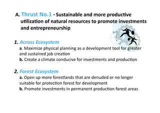 A. Thrust No.1 ‐ Sustainable and more producAve 
      uAlizaAon of natural resources to promote investments 
      and entrepreneurship 

1. Across Ecosystem 
  a. Maximize physical planning as a development tool for greater 
  and sustained job crea3on 
  b. Create a climate conducive for investments and produc3on 

2. Forest Ecosystem 
  a. Open up more forestlands that are denuded or no longer 
  suitable for protec3on forest for development 
  b. Promote investments in permanent produc3on forest areas 
 