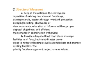 2. Structural Measures 
        a. Keep at the op3mum the conveyance 
capaci3es of exis3ng river channel ﬂoodways, 
drainage canals, esteros through riverbank protec3on, 
dredging/desil3ng, observance of 
river easements, reloca3on of informal sealers, proper 
disposal of garbage, and eﬃcient 
maintenance in coordina3on with LGUs; 
        b. Provide adequate ﬂood control and drainage 
facili3es in all ﬂood/sediment disaster prone 
areas to mi3gate ﬂooding as well as rehabilitate and improve 
exis3ng facili3es. The 
priority ﬂood management projects are as follows: 
 