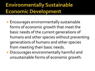    Encourages environmentally sustainable
    forms of economic growth that meet the
    basic needs of the current generations of
    humans and other species without preventing
    generations of humans and other species
    from meeting their basic needs.
   Discourages environmentally harmful and
    unsustainable forms of economic growth.
 