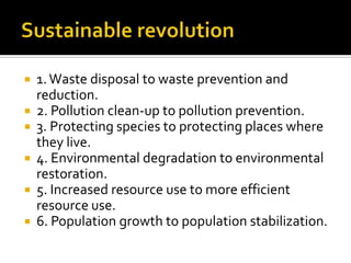    1. Waste disposal to waste prevention and
    reduction.
   2. Pollution clean-up to pollution prevention.
   3. Protecting species to protecting places where
    they live.
   4. Environmental degradation to environmental
    restoration.
   5. Increased resource use to more efficient
    resource use.
   6. Population growth to population stabilization.
 