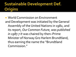  World Commission on Environment
and Development was initiated by the General
  Assembly of the United Nations in 1982, and
  its report, Our Common Future, was published
  in 1987.7 It was chaired by then–Prime
  Minister of Norway Gro Harlem Brundtland,
  thus earning the name the “Brundtland
  Commission.”
 