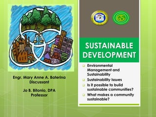 SUSTAINABLE
                              DEVELOPMENT
                                 Environmental
                                  Management and
                                  Sustainability
Engr. Mary Anne A. Baterina
                                 Sustainability Issues
        Discussant
                                 Is it possible to build
     Jo B. Bitonio, DPA           sustainable communities?
         Professor               What makes a community
                                  sustainable?
 