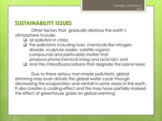 Saturday, October 27,
                                                                  2012




SUSTAINABILITY ISSUES
       Other factors that gradually destroys the earth‟s
atmosphere include:
    air pollution in cities;
    the pollutants including toxic chemicals like nitrogen
      dioxide, sculpture oxides, volatile organic
      compounds and particulate matter that
      produce photochemical smog and acid rain; and
    and the chlorofluorocarbons that degrade the ozone layer.

          Due to these serious man-made pollutants, global
dimming may even disturb the global water cycle through
decreasing the evaporation and rainfall in some areas in the earth.
It also creates a cooling effect and this may have partially masked
the effect of greenhouse gases on global warming.
 