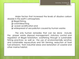 Saturday, October 27,
                                                                  2012




         Major factors that increased the levels of dissolve carbon
dioxide in the earth‟s atmosphere.
     illegal fishing,
     coral bleaching,
     ocean acidification and
     widespread of sea pollution caused by human wastes

         The only human remedies that can be done include
the proper waste disposal management, statutory control and
regulation of illegal forestation, overfishing through a sustainable
fishing practices; as well as the use of environmentally sensitive
and sustainable aquaculture and fish farming, reduction of fossil
fuel emissions from industrial areas and restoration of coastal and
other marine habitat.
 