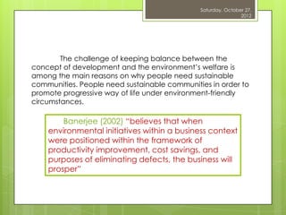 Saturday, October 27,
                                                              2012




        The challenge of keeping balance between the
concept of development and the environment‟s welfare is
among the main reasons on why people need sustainable
communities. People need sustainable communities in order to
promote progressive way of life under environment-friendly
circumstances.

        Banerjee (2002) “believes that when
    environmental initiatives within a business context
    were positioned within the framework of
    productivity improvement, cost savings, and
    purposes of eliminating defects, the business will
    prosper”
 