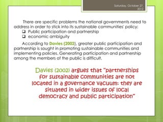 Saturday, October 27,
                                                                  2012



    There are specific problems the national governments need to
address in order to stick into its sustainable communities' policy:
    Public participation and partnership
    economic ambiguity
    According to Davies (2002), greater public participation and
partnership is sought in promoting sustainable communities and
implementing policies. Generating participation and partnership
among the members of the public is difficult.


           Davies (2002) argues that “partnerships
            for sustainable communities are not
         located in a governance vacuum: they are
              situated in wider issues of local
            democracy and public participation”
 