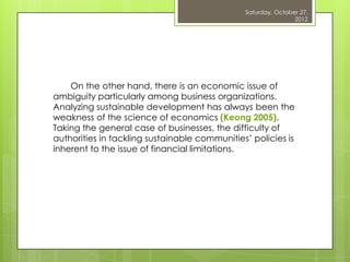 Saturday, October 27,
                                                               2012




    On the other hand, there is an economic issue of
ambiguity particularly among business organizations.
Analyzing sustainable development has always been the
weakness of the science of economics (Keong 2005).
Taking the general case of businesses, the difficulty of
authorities in tackling sustainable communities‟ policies is
inherent to the issue of financial limitations.
 