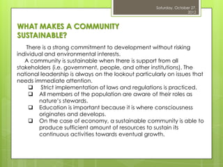 Saturday, October 27,
                                                                     2012



WHAT MAKES A COMMUNITY
SUSTAINABLE?
    There is a strong commitment to development without risking
individual and environmental interests.
   A community is sustainable when there is support from all
stakeholders (i.e. government, people, and other institutions). The
national leadership is always on the lookout particularly on issues that
needs immediate attention.
      Strict implementation of laws and regulations is practiced.
      All members of the population are aware of their roles as
         nature‟s stewards.
      Education is important because it is where consciousness
         originates and develops.
      On the case of economy, a sustainable community is able to
         produce sufficient amount of resources to sustain its
         continuous activities towards eventual growth.
 
