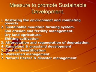 Measure to promote Sustainable
             Development.
1.Restoring the environment and combating
  poverty
2. Sustainable mountain farming system.
- Soil erosion and fertility management.
- Dry land agriculture.
- Shifting cultivation
3. Afforestation and regeneration of degradation.
4. Rangeland & grassland development
5. Control desertification
6. Watershed management
7. Natural Hazard & disaster management
 