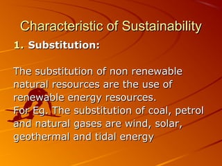 Characteristic of Sustainability
1. Substitution:

The substitution of non renewable
natural resources are the use of
renewable energy resources.
For Eg. The substitution of coal, petrol
and natural gases are wind, solar,
geothermal and tidal energy
 
