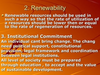 2. Renewability
 Renewable resources should be used in
 such a way so that the rate of utilization of
 a resources should be lower then or equal
 to the rate of regeneration of resources.

3. Institutional Commitment
An individual cant bring change. The chang
need political support, constitutional
provision, legal framework and coordination
between legal institutions.
All level of society must be prepared
through education , to accept and the value
of sustainable development.
 