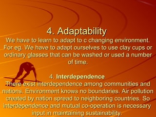 4. Adaptability
 We have to learn to adapt to c changing environment.
For eg. We have to adapt ourselves to use clay cups or
ordinary glasses that can be washed or used a number
                        of time.

                  4. Interdependence
 There exist interdependence among communities and
nations. Environment knows no boundaries. Air pollution
 created by nation spread to neighboring countries. So
interdependence and mutual co-operation is necessary
           input in maintaining sustainability.
 