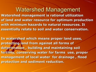 Watershed Management
Watershed management is rational utilization
of land and water resource for optimum production
with minimum hazards to natural resources. It
essentially relate to soil and water conservation.

In watershed which means proper land uses,
protecting land from against all forms of
deterioration , building and maintaining soil
fertility, conserving water for farms use, proper
management of local water for drainage , flood
protection and sediment reduction.
 