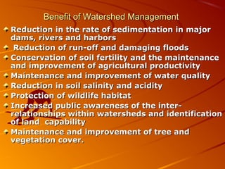 Benefit of Watershed Management
Reduction in the rate of sedimentation in major
dams, rivers and harbors
 Reduction of run-off and damaging floods
Conservation of soil fertility and the maintenance
and improvement of agricultural productivity
Maintenance and improvement of water quality
Reduction in soil salinity and acidity
Protection of wildlife habitat
Increased public awareness of the inter-
relationships within watersheds and identification
of land capability
Maintenance and improvement of tree and
vegetation cover.
 