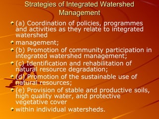 Strategies of Integrated Watershed
             Management
(a) Coordination of policies, programmes
and activities as they relate to integrated
watershed
management;
(b) Promotion of community participation in
integrated watershed management;
(c) Identification and rehabilitation of
natural resource degradation;
(d) Promotion of the sustainable use of
natural resources;
(e) Provision of stable and productive soils,
high quality water, and protective
vegetative cover
within individual watersheds.
 