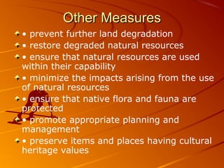 Other Measures
• prevent further land degradation
• restore degraded natural resources
• ensure that natural resources are used
within their capability
• minimize the impacts arising from the use
of natural resources
• ensure that native flora and fauna are
protected
• promote appropriate planning and
management
• preserve items and places having cultural
heritage values
 