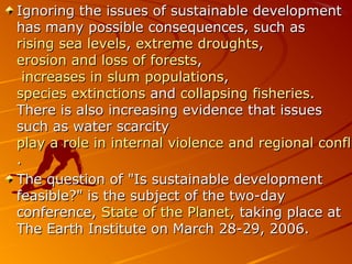 Ignoring the issues of sustainable development
has many possible consequences, such as
rising sea levels, extreme droughts,
erosion and loss of forests,
 increases in slum populations,
species extinctions and collapsing fisheries.
There is also increasing evidence that issues
such as water scarcity
play a role in internal violence and regional confli
.
The question of "Is sustainable development
feasible?" is the subject of the two-day
conference, State of the Planet, taking place at
The Earth Institute on March 28-29, 2006.
 