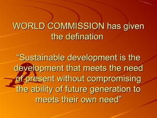 WORLD COMMISSION has given
       the defination

 “Sustainable development is the
development that meets the need
of present without compromising
 the ability of future generation to
      meets their own need”
 