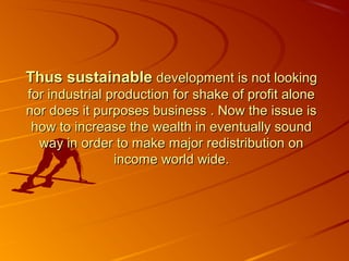 Thus sustainable development is not looking
for industrial production for shake of profit alone
nor does it purposes business . Now the issue is
 how to increase the wealth in eventually sound
  way in order to make major redistribution on
                income world wide.
 