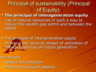 Principal of sustainability (Principal
                of Equity)
 The principal of interageneration equity
 Use of natural resources in such a way to
 reduce the wealth gap within and between the
 nation.

 The principal of intergeneration equity
 Minimize the adverse impact of utilization of
 natural resources on future generation

We should
- Reduce the pollution
- Maintain ecological balance
 