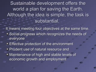 Sustainable development offers theSustainable development offers the
world a plan for saving the Earth.world a plan for saving the Earth.
Although the idea is simple, the task isAlthough the idea is simple, the task is
substantial.substantial.
It means meeting four objectives at the same time.It means meeting four objectives at the same time.
Social progress which recognizes the needs ofSocial progress which recognizes the needs of
everyoneeveryone
Effective protection of the environmentEffective protection of the environment
Prudent use of natural resource andPrudent use of natural resource and
Maintenance of high and stable levels ofMaintenance of high and stable levels of
economic growth and employmenteconomic growth and employment
 
