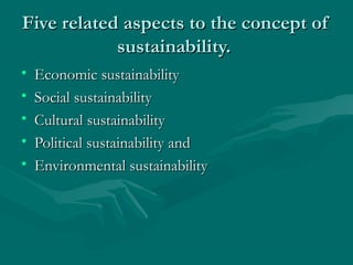 Five related aspects to the concept ofFive related aspects to the concept of
sustainability.sustainability.
• Economic sustainabilityEconomic sustainability
• Social sustainabilitySocial sustainability
• Cultural sustainabilityCultural sustainability
• Political sustainability andPolitical sustainability and
• Environmental sustainabilityEnvironmental sustainability
 