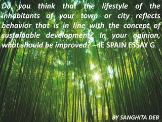 Do you think that the lifestyle of the
inhabitants of your town or city reflects
behavior that is in line with the concept of
sustainable development? In your opinion,
what should be improved? – IE SPAIN ESSAY G
BY SANGHITA DEB
 