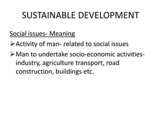 SUSTAINABLE DEVELOPMENT
Social issues- Meaning
Activity of man- related to social issues
Man to undertake socio-economic activities-
industry, agriculture transport, road
construction, buildings etc.
 