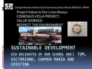 SUSTAINABLE DEVELOPMENT
ECO DELEGATES OF OUR SCHOOL ARE: TOM,
VICTORIANO, CARMEN MARÍA AND
CRISTINA
Colegio Nuestra Señora de la Fuensanta (Jesús-María) MURCIA- SPAIN
Project:Values In Our Lives Always.
COMENIUSVIOLA PROJECT.
VALUE WORKED:
RESPECT THE ENVIRONMENT
 