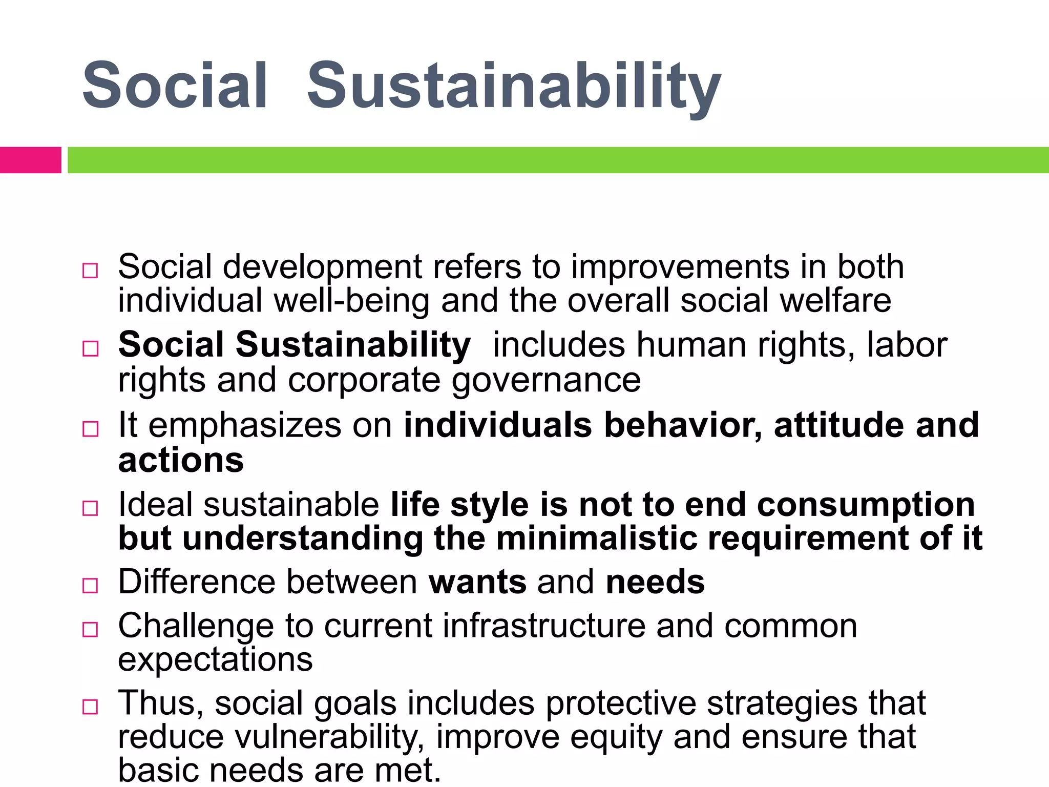 Social Sustainability
 Social development refers to improvements in both
individual well-being and the overall social welfare
 Social Sustainability includes human rights, labor
rights and corporate governance
 It emphasizes on individuals behavior, attitude and
actions
 Ideal sustainable life style is not to end consumption
but understanding the minimalistic requirement of it
 Difference between wants and needs
 Challenge to current infrastructure and common
expectations
 Thus, social goals includes protective strategies that
reduce vulnerability, improve equity and ensure that
basic needs are met.
 
