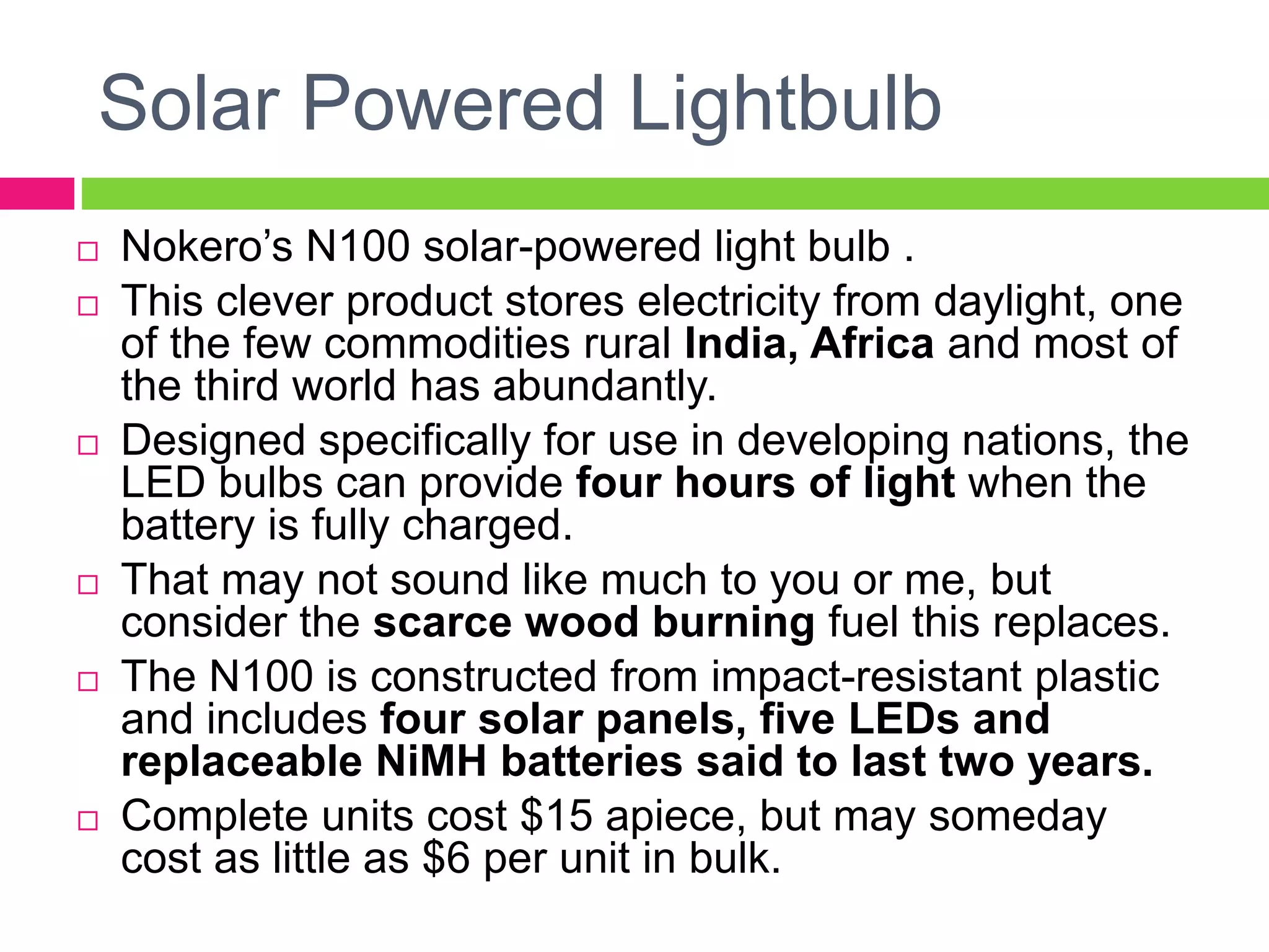 Solar Powered Lightbulb
 Nokero’s N100 solar-powered light bulb .
 This clever product stores electricity from daylight, one
of the few commodities rural India, Africa and most of
the third world has abundantly.
 Designed specifically for use in developing nations, the
LED bulbs can provide four hours of light when the
battery is fully charged.
 That may not sound like much to you or me, but
consider the scarce wood burning fuel this replaces.
 The N100 is constructed from impact-resistant plastic
and includes four solar panels, five LEDs and
replaceable NiMH batteries said to last two years.
 Complete units cost $15 apiece, but may someday
cost as little as $6 per unit in bulk.
 