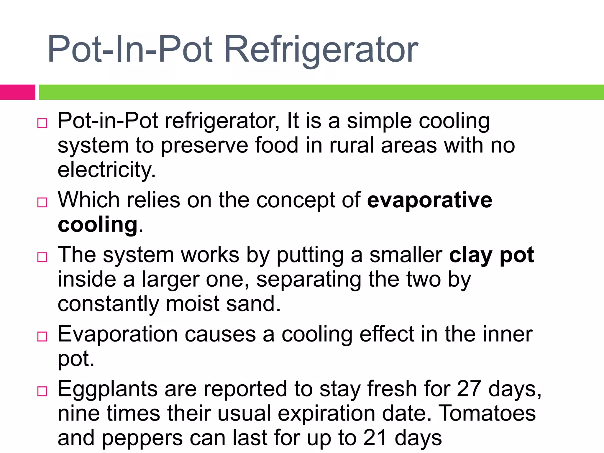 Pot-In-Pot Refrigerator
 Pot-in-Pot refrigerator, It is a simple cooling
system to preserve food in rural areas with no
electricity.
 Which relies on the concept of evaporative
cooling.
 The system works by putting a smaller clay pot
inside a larger one, separating the two by
constantly moist sand.
 Evaporation causes a cooling effect in the inner
pot.
 Eggplants are reported to stay fresh for 27 days,
nine times their usual expiration date. Tomatoes
and peppers can last for up to 21 days
 