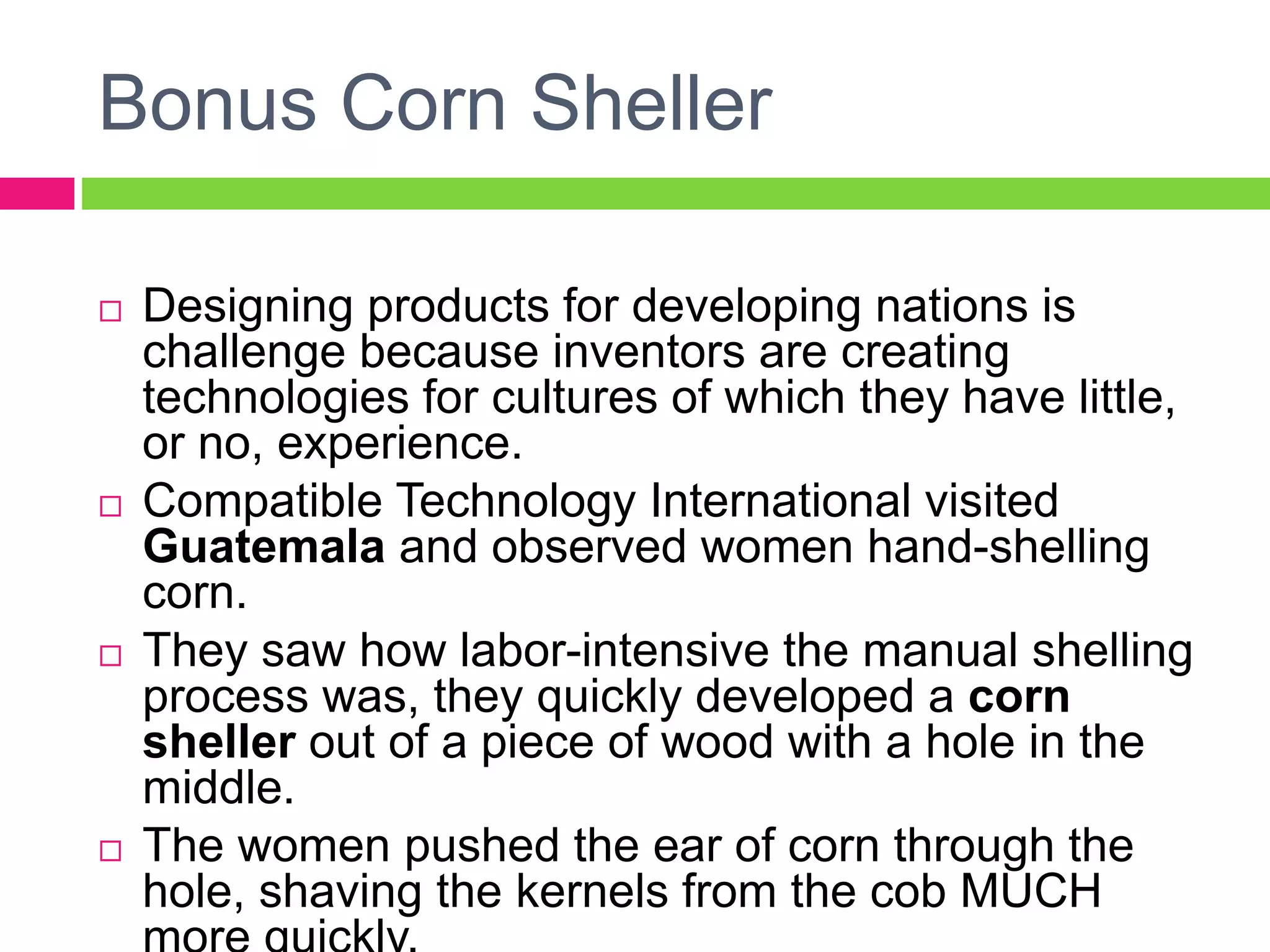 Bonus Corn Sheller
 Designing products for developing nations is
challenge because inventors are creating
technologies for cultures of which they have little,
or no, experience.
 Compatible Technology International visited
Guatemala and observed women hand-shelling
corn.
 They saw how labor-intensive the manual shelling
process was, they quickly developed a corn
sheller out of a piece of wood with a hole in the
middle.
 The women pushed the ear of corn through the
hole, shaving the kernels from the cob MUCH
 