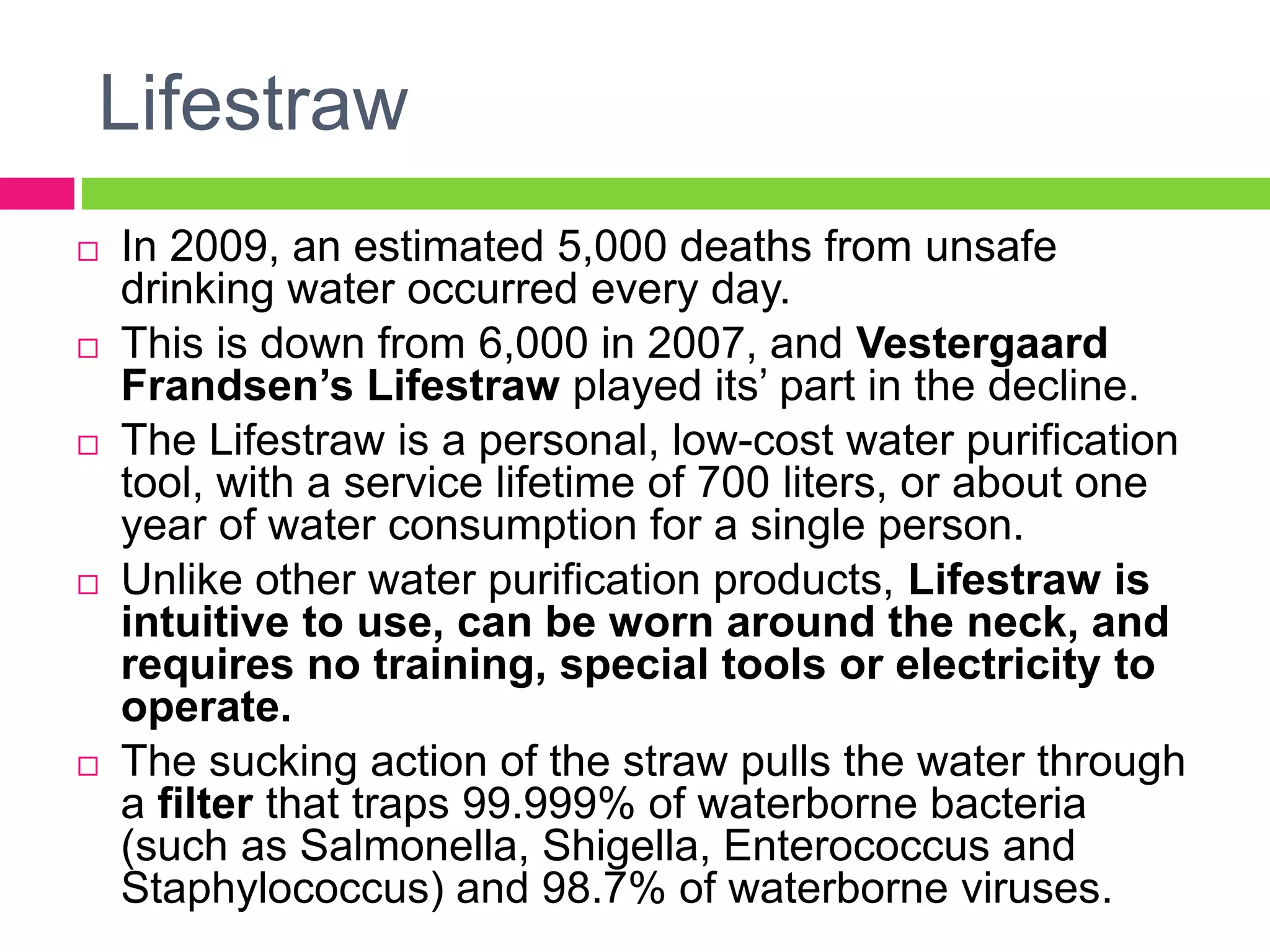 Lifestraw
 In 2009, an estimated 5,000 deaths from unsafe
drinking water occurred every day.
 This is down from 6,000 in 2007, and Vestergaard
Frandsen’s Lifestraw played its’ part in the decline.
 The Lifestraw is a personal, low-cost water purification
tool, with a service lifetime of 700 liters, or about one
year of water consumption for a single person.
 Unlike other water purification products, Lifestraw is
intuitive to use, can be worn around the neck, and
requires no training, special tools or electricity to
operate.
 The sucking action of the straw pulls the water through
a filter that traps 99.999% of waterborne bacteria
(such as Salmonella, Shigella, Enterococcus and
Staphylococcus) and 98.7% of waterborne viruses.
 