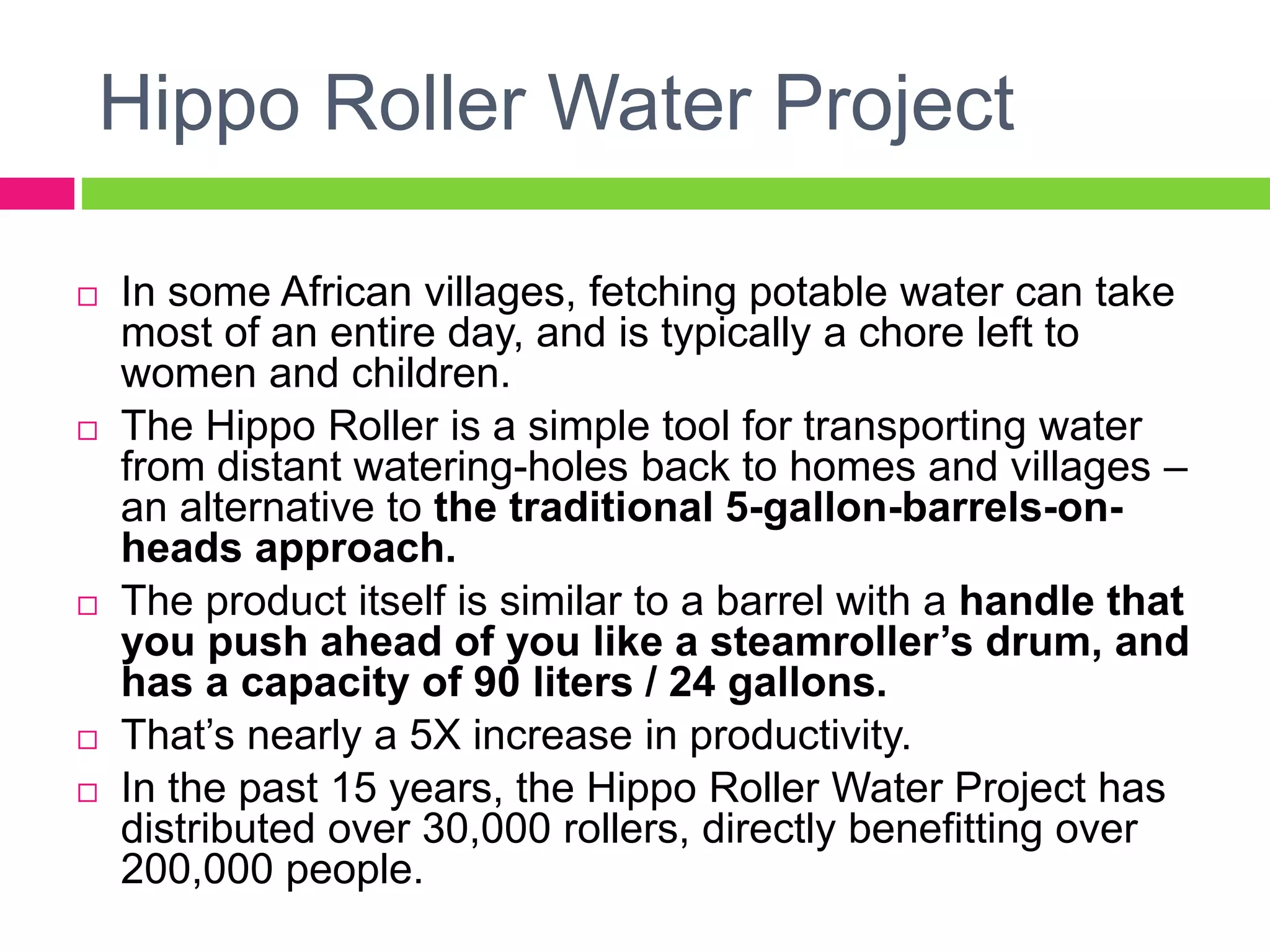 Hippo Roller Water Project
 In some African villages, fetching potable water can take
most of an entire day, and is typically a chore left to
women and children.
 The Hippo Roller is a simple tool for transporting water
from distant watering-holes back to homes and villages –
an alternative to the traditional 5-gallon-barrels-on-
heads approach.
 The product itself is similar to a barrel with a handle that
you push ahead of you like a steamroller’s drum, and
has a capacity of 90 liters / 24 gallons.
 That’s nearly a 5X increase in productivity.
 In the past 15 years, the Hippo Roller Water Project has
distributed over 30,000 rollers, directly benefitting over
200,000 people.
 
