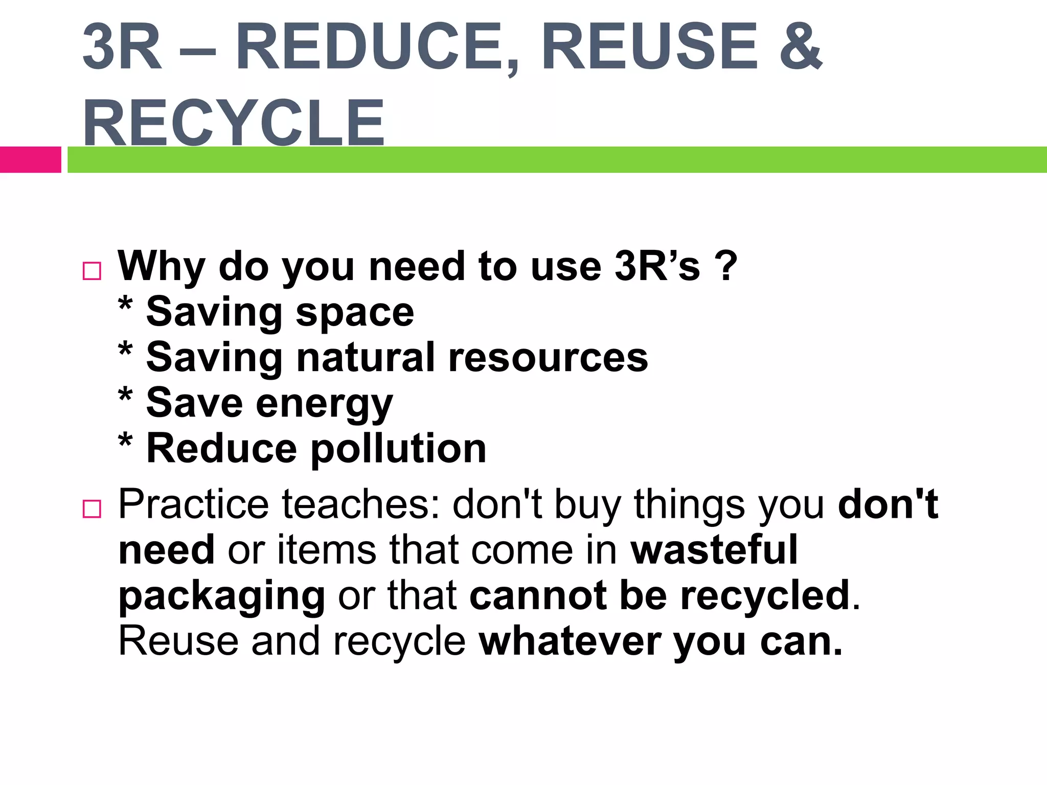 3R – REDUCE, REUSE &
RECYCLE
 Why do you need to use 3R’s ?
* Saving space
* Saving natural resources
* Save energy
* Reduce pollution
 Practice teaches: don't buy things you don't
need or items that come in wasteful
packaging or that cannot be recycled.
Reuse and recycle whatever you can.
 