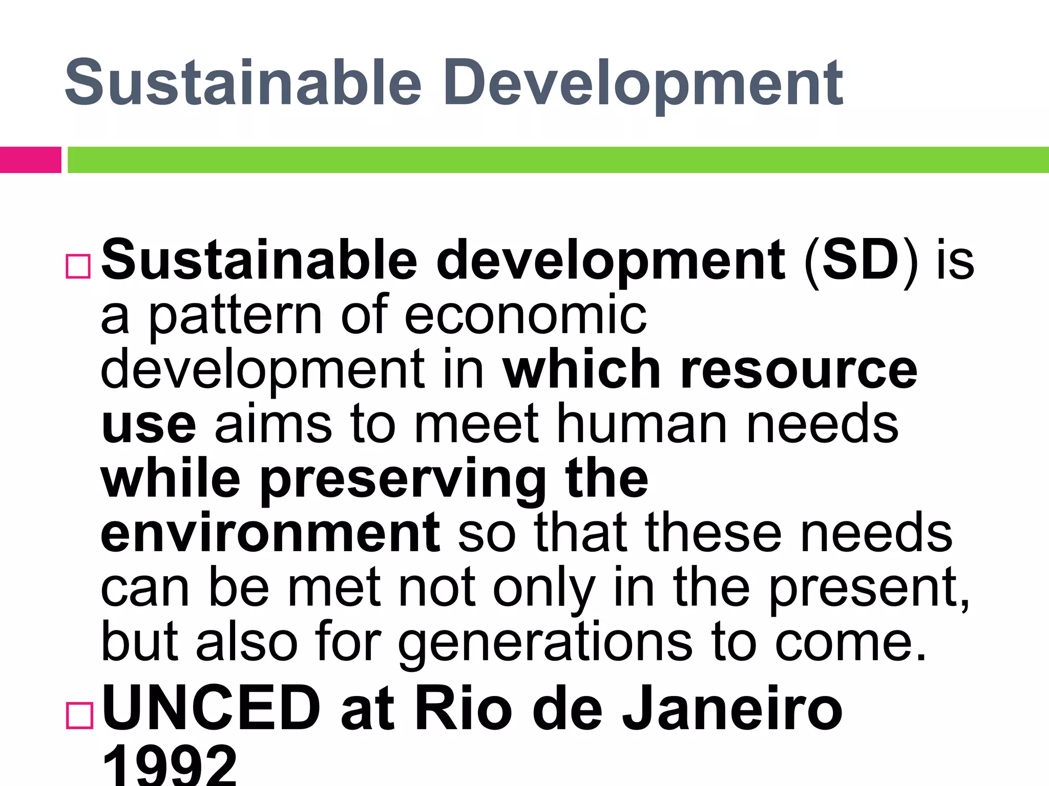 Sustainable Development
 Sustainable development (SD) is
a pattern of economic
development in which resource
use aims to meet human needs
while preserving the
environment so that these needs
can be met not only in the present,
but also for generations to come.
UNCED at Rio de Janeiro
 