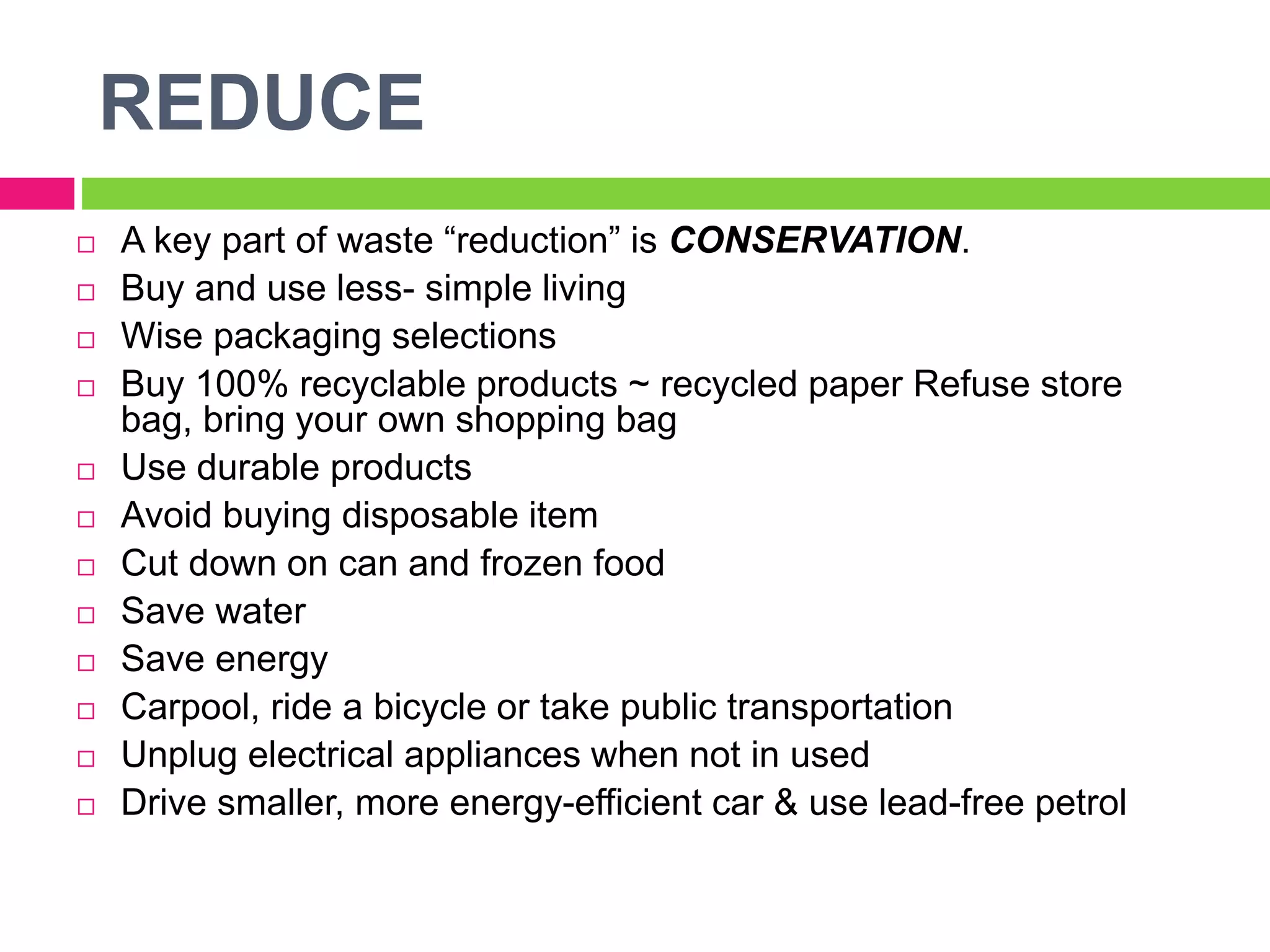 REDUCE
 A key part of waste “reduction” is CONSERVATION.
 Buy and use less- simple living
 Wise packaging selections
 Buy 100% recyclable products ~ recycled paper Refuse store
bag, bring your own shopping bag
 Use durable products
 Avoid buying disposable item
 Cut down on can and frozen food
 Save water
 Save energy
 Carpool, ride a bicycle or take public transportation
 Unplug electrical appliances when not in used
 Drive smaller, more energy-efficient car & use lead-free petrol
 