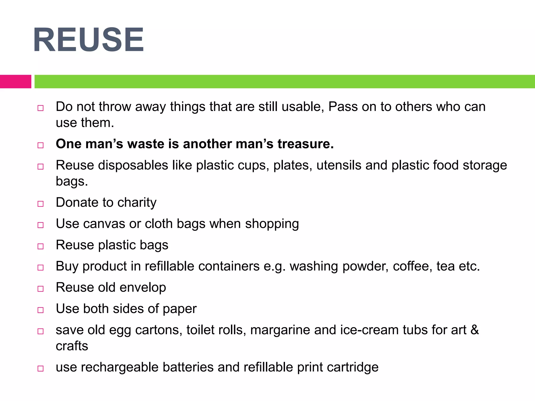 REUSE
 Do not throw away things that are still usable, Pass on to others who can
use them.
 One man’s waste is another man’s treasure.
 Reuse disposables like plastic cups, plates, utensils and plastic food storage
bags.
 Donate to charity
 Use canvas or cloth bags when shopping
 Reuse plastic bags
 Buy product in refillable containers e.g. washing powder, coffee, tea etc.
 Reuse old envelop
 Use both sides of paper
 save old egg cartons, toilet rolls, margarine and ice-cream tubs for art &
crafts
 use rechargeable batteries and refillable print cartridge
 