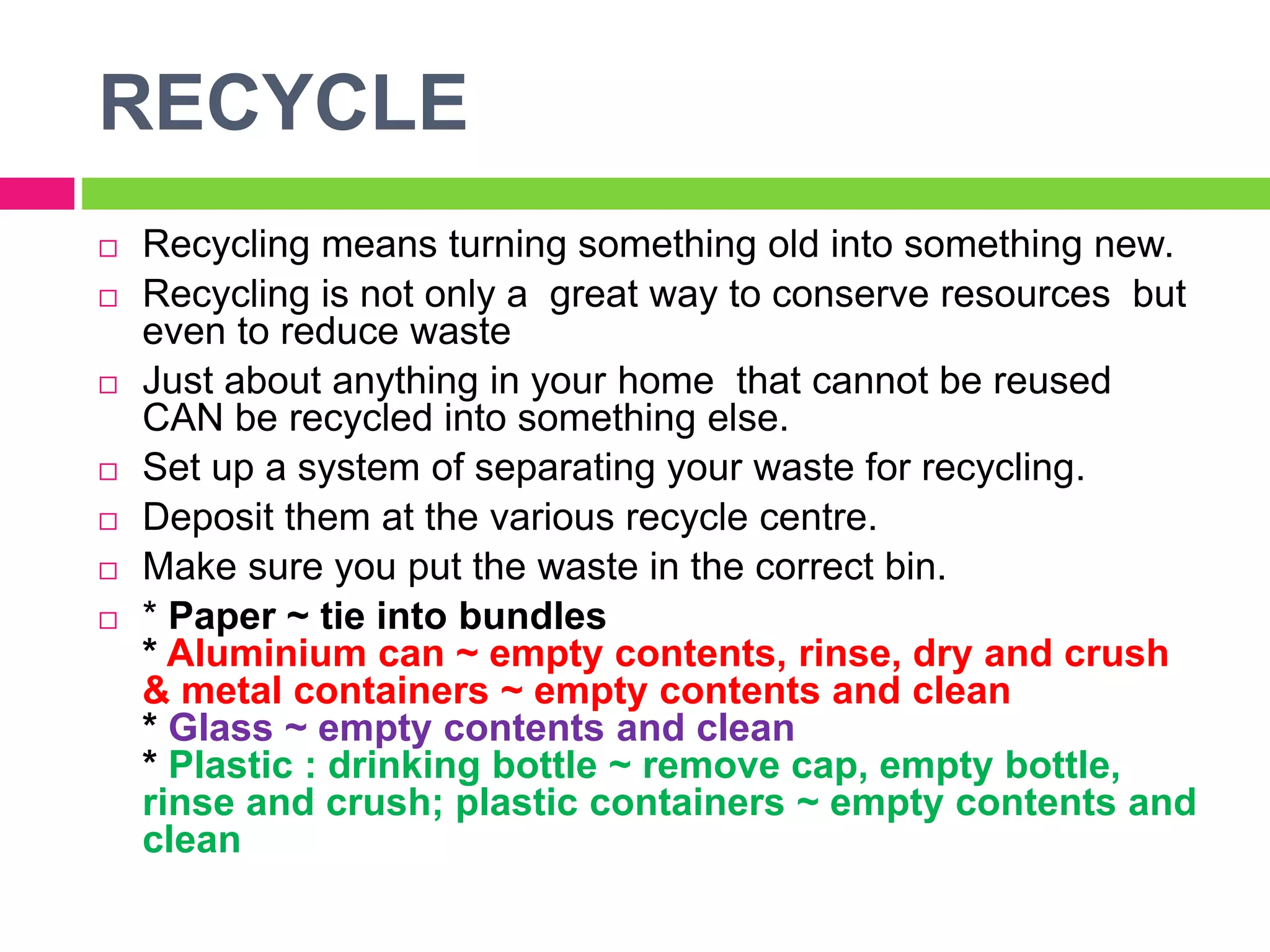 RECYCLE
 Recycling means turning something old into something new.
 Recycling is not only a great way to conserve resources but
even to reduce waste
 Just about anything in your home that cannot be reused
CAN be recycled into something else.
 Set up a system of separating your waste for recycling.
 Deposit them at the various recycle centre.
 Make sure you put the waste in the correct bin.
 * Paper ~ tie into bundles
* Aluminium can ~ empty contents, rinse, dry and crush
& metal containers ~ empty contents and clean
* Glass ~ empty contents and clean
* Plastic : drinking bottle ~ remove cap, empty bottle,
rinse and crush; plastic containers ~ empty contents and
clean
 
