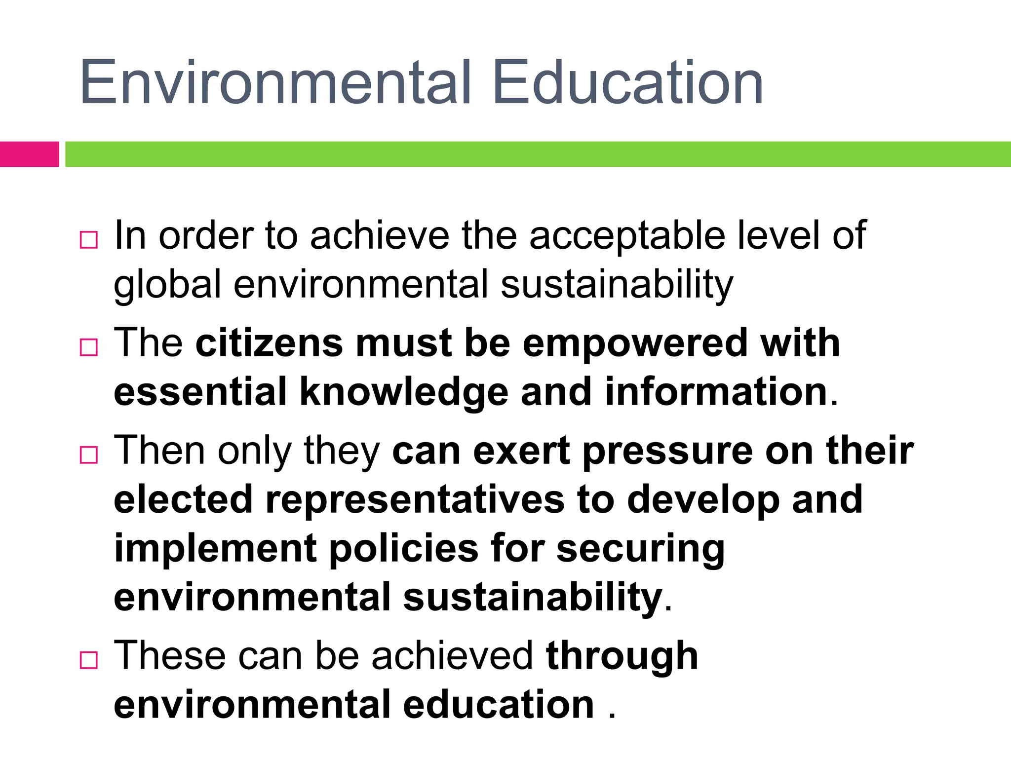 Environmental Education
 In order to achieve the acceptable level of
global environmental sustainability
 The citizens must be empowered with
essential knowledge and information.
 Then only they can exert pressure on their
elected representatives to develop and
implement policies for securing
environmental sustainability.
 These can be achieved through
environmental education .
 