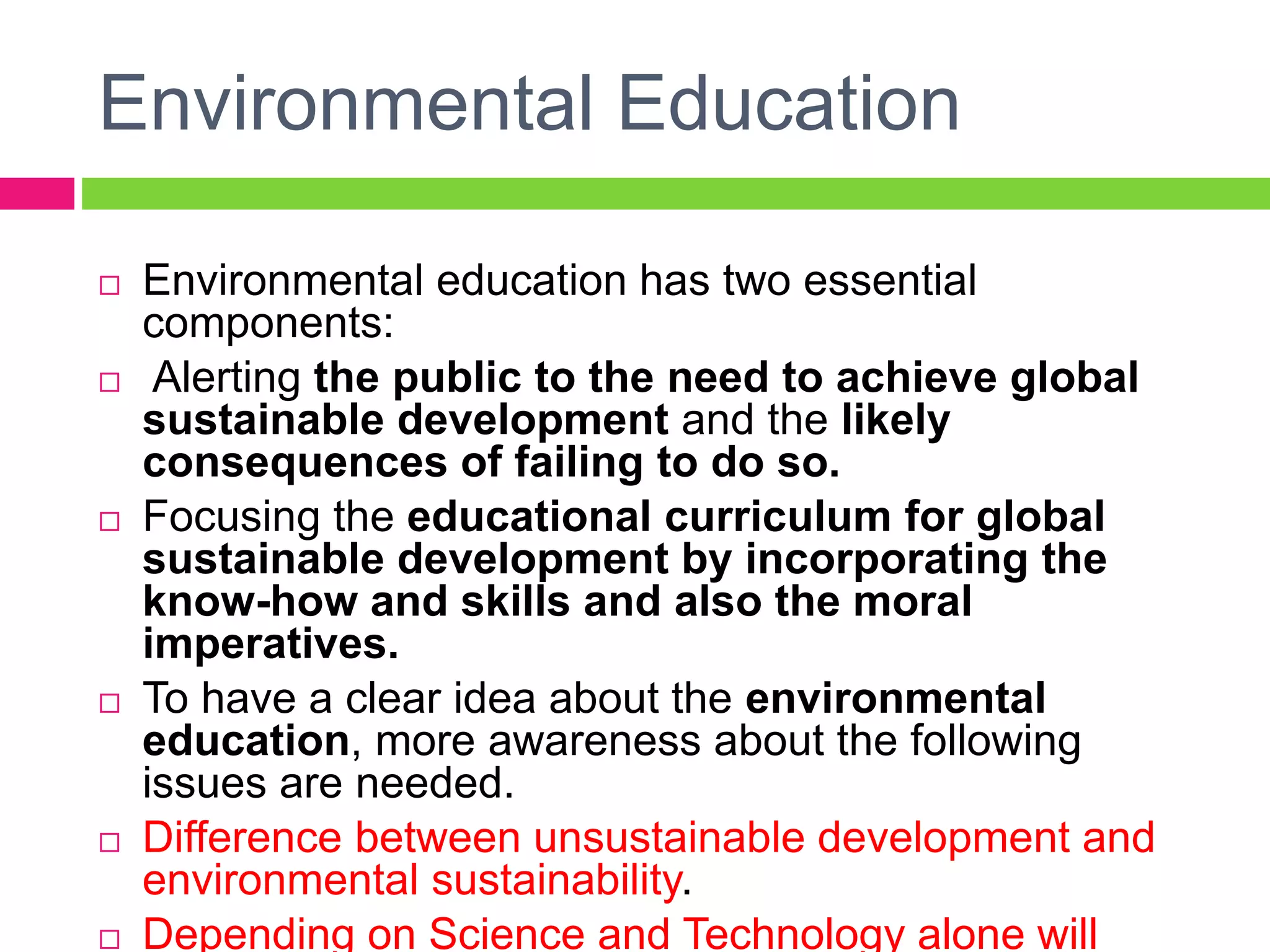 Environmental Education
 Environmental education has two essential
components:
 Alerting the public to the need to achieve global
sustainable development and the likely
consequences of failing to do so.
 Focusing the educational curriculum for global
sustainable development by incorporating the
know-how and skills and also the moral
imperatives.
 To have a clear idea about the environmental
education, more awareness about the following
issues are needed.
 Difference between unsustainable development and
environmental sustainability.
 Depending on Science and Technology alone will
 