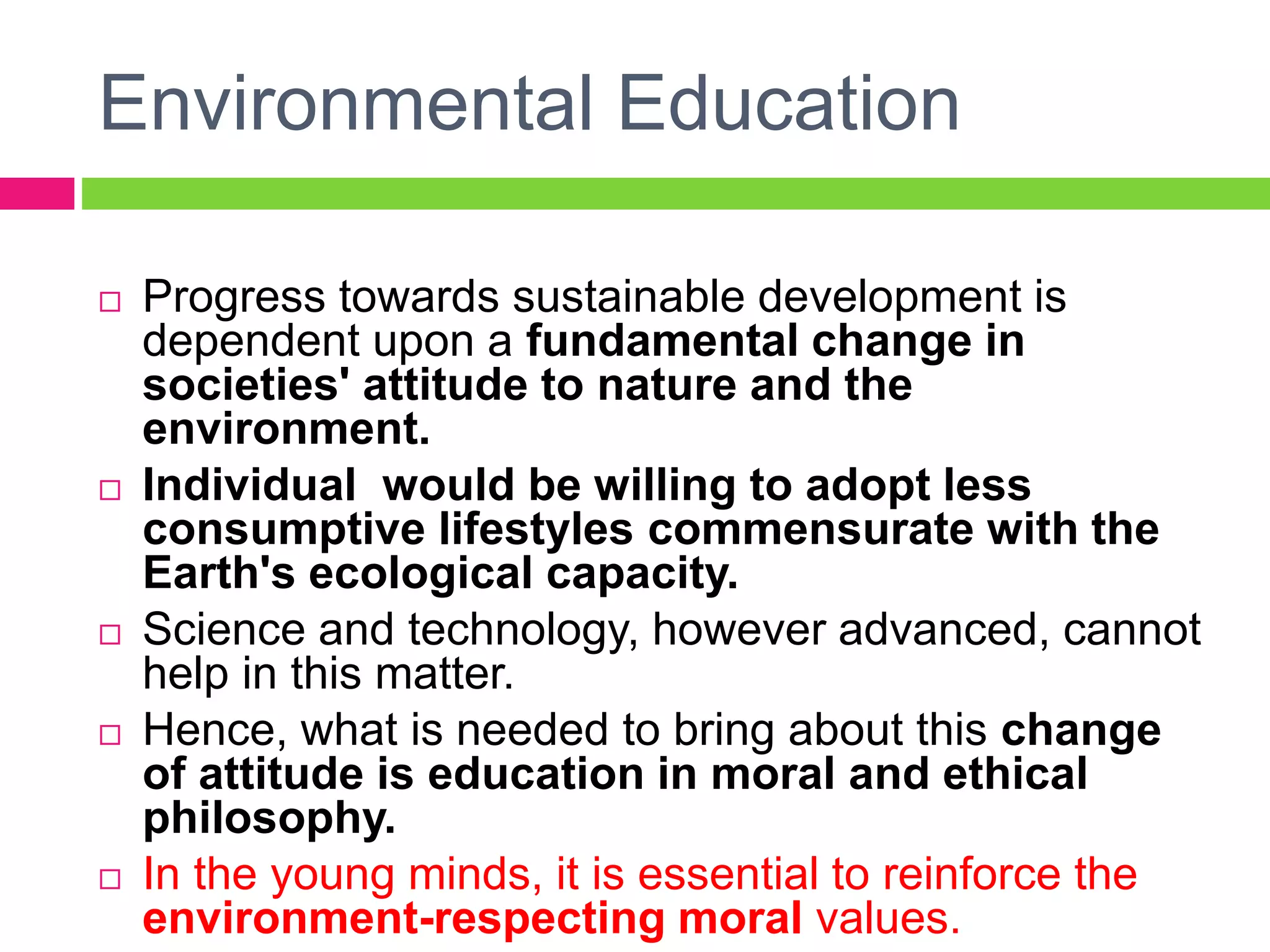 Environmental Education
 Progress towards sustainable development is
dependent upon a fundamental change in
societies' attitude to nature and the
environment.
 Individual would be willing to adopt less
consumptive lifestyles commensurate with the
Earth's ecological capacity.
 Science and technology, however advanced, cannot
help in this matter.
 Hence, what is needed to bring about this change
of attitude is education in moral and ethical
philosophy.
 In the young minds, it is essential to reinforce the
environment-respecting moral values.
 