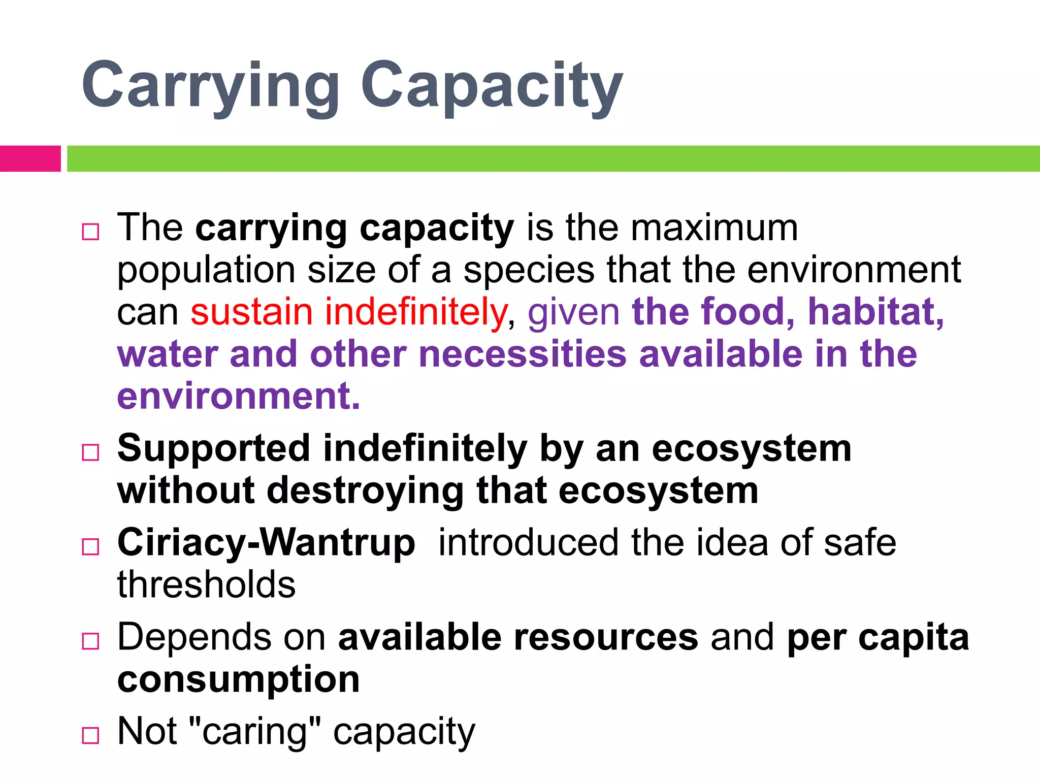 Carrying Capacity
 The carrying capacity is the maximum
population size of a species that the environment
can sustain indefinitely, given the food, habitat,
water and other necessities available in the
environment.
 Supported indefinitely by an ecosystem
without destroying that ecosystem
 Ciriacy-Wantrup introduced the idea of safe
thresholds
 Depends on available resources and per capita
consumption
 Not "caring" capacity
 