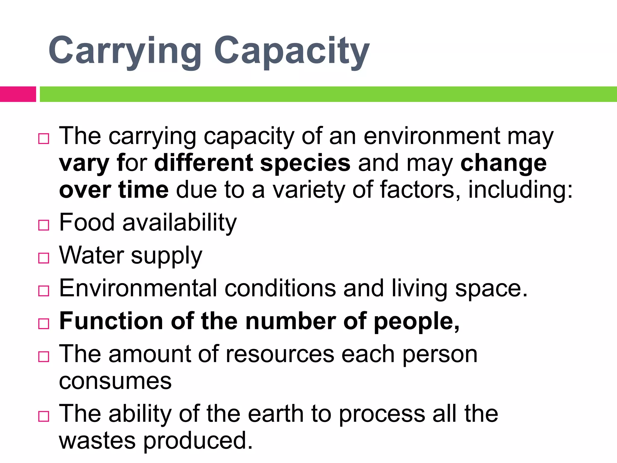 Carrying Capacity
 The carrying capacity of an environment may
vary for different species and may change
over time due to a variety of factors, including:
 Food availability
 Water supply
 Environmental conditions and living space.
 Function of the number of people,
 The amount of resources each person
consumes
 The ability of the earth to process all the
wastes produced.
 