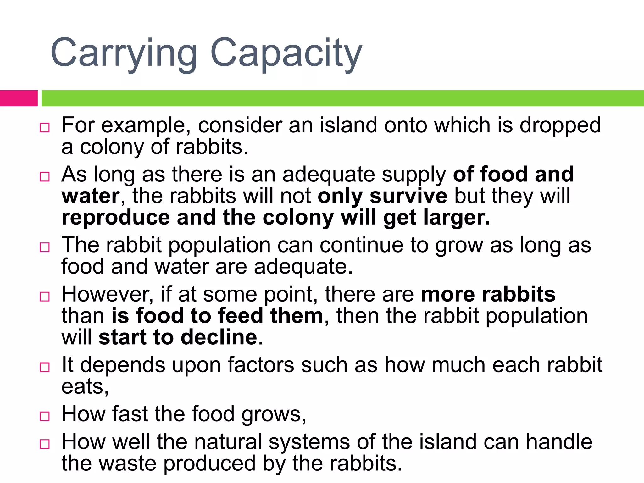 Carrying Capacity
 For example, consider an island onto which is dropped
a colony of rabbits.
 As long as there is an adequate supply of food and
water, the rabbits will not only survive but they will
reproduce and the colony will get larger.
 The rabbit population can continue to grow as long as
food and water are adequate.
 However, if at some point, there are more rabbits
than is food to feed them, then the rabbit population
will start to decline.
 It depends upon factors such as how much each rabbit
eats,
 How fast the food grows,
 How well the natural systems of the island can handle
the waste produced by the rabbits.
 