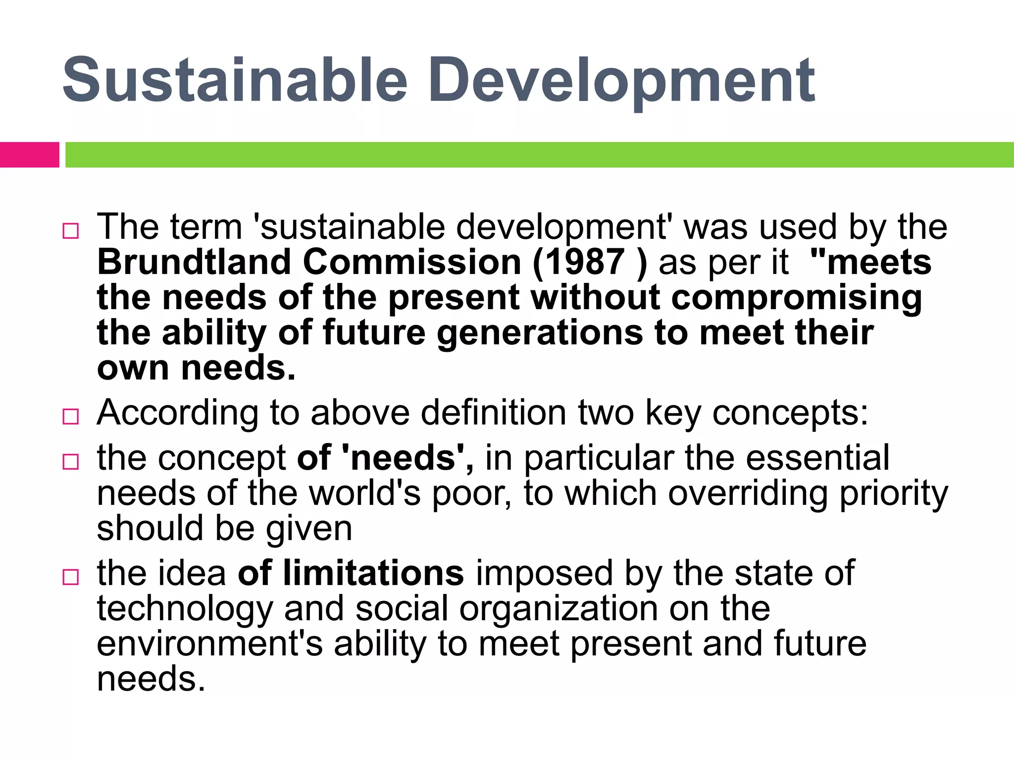 Sustainable Development
 The term 'sustainable development' was used by the
Brundtland Commission (1987 ) as per it "meets
the needs of the present without compromising
the ability of future generations to meet their
own needs.
 According to above definition two key concepts:
 the concept of 'needs', in particular the essential
needs of the world's poor, to which overriding priority
should be given
 the idea of limitations imposed by the state of
technology and social organization on the
environment's ability to meet present and future
needs.
 