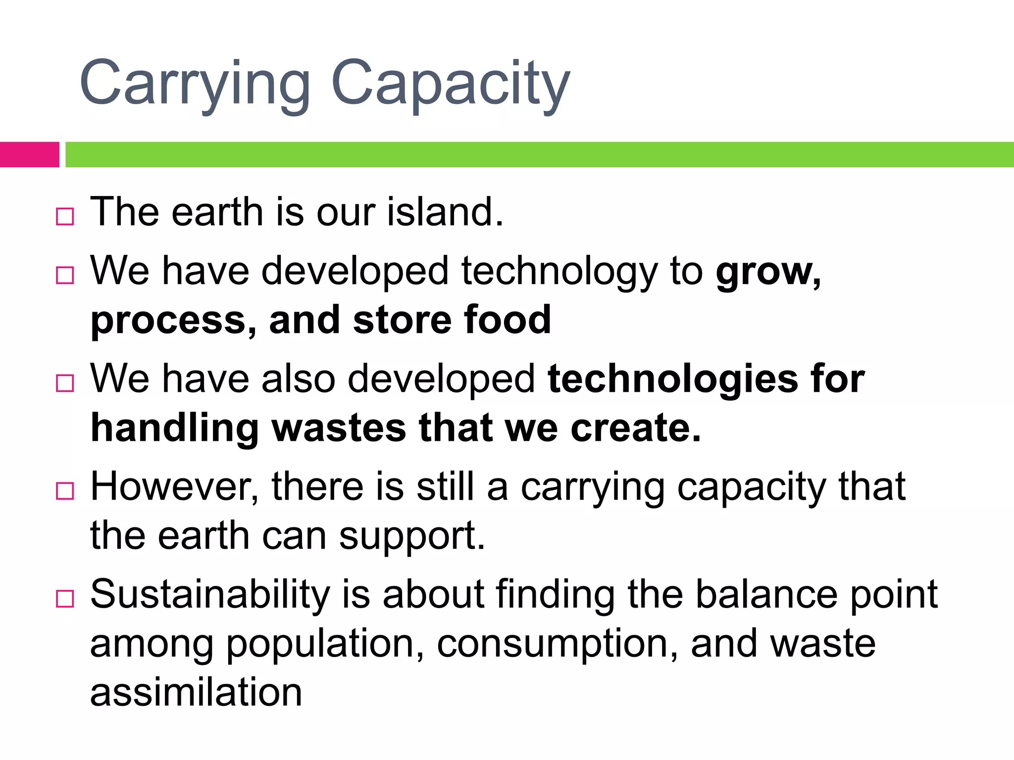 Carrying Capacity
 The earth is our island.
 We have developed technology to grow,
process, and store food
 We have also developed technologies for
handling wastes that we create.
 However, there is still a carrying capacity that
the earth can support.
 Sustainability is about finding the balance point
among population, consumption, and waste
assimilation
 